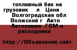 топливный бак на грузовик 500л › Цена ­ 7 000 - Волгоградская обл., Волжский г. Авто » Автохимия, ГСМ и расходники   